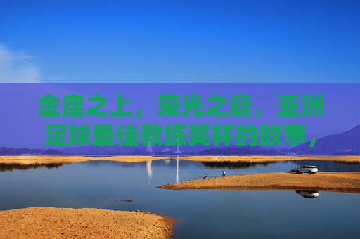 金座之上，荣光之巅，亚洲足球最佳教练奖杯的故事，金座荣光，亚洲足球最佳教练奖杯的故事
