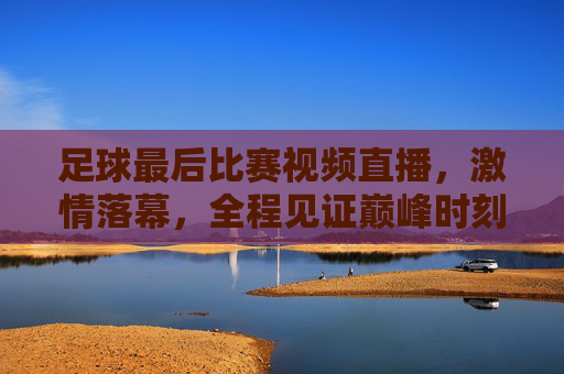 足球最后比赛视频直播,激情落幕,全程见证巅峰时刻,足球巅峰战落幕,全程直播见证终极时刻
