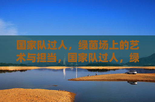 国家队过人,绿茵场上的艺术与担当,国家队过人,绿茵场艺术与担当