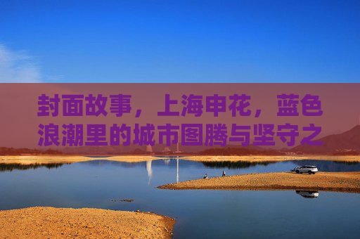 封面故事,上海申花,蓝色浪潮里的城市图腾与坚守之光,蓝色浪潮里的城市图腾与坚守之光