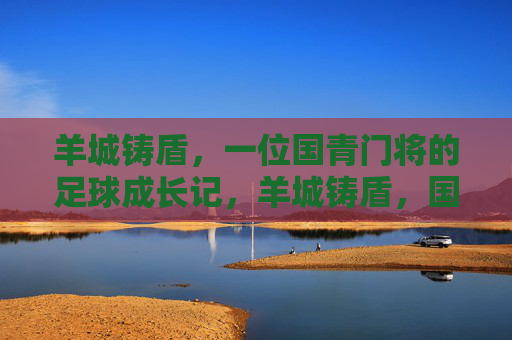 羊城铸盾,一位国青门将的足球成长记,羊城铸盾,国青门将的足球成长记