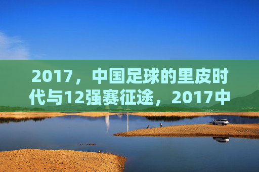 2017,中国足球的里皮时代与12强赛征途,2017中国足球,里皮时代与12强赛征途
