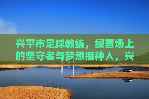 兴平市足球教练,绿茵场上的坚守者与梦想播种人,兴平市足球教练,绿茵场的坚守者与梦想播种人