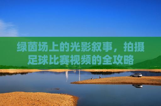 绿茵场上的光影叙事,拍摄足球比赛视频的全攻略