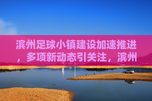 滨州足球小镇建设加速推进,多项新动态引关注,滨州足球小镇建设加速推进 新动态引关注