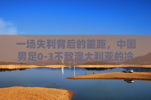 一场失利背后的差距,中国男足0-3不敌澳大利亚的冷思考,中国男足0-3负澳大利亚,失利背后的差距冷思考
