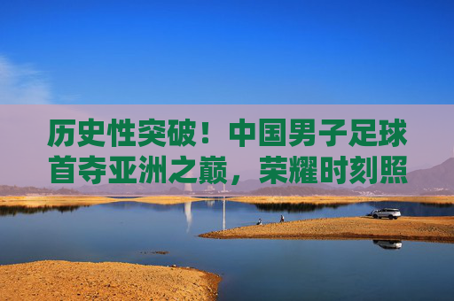 历史性突破！中国男子足球首夺亚洲之巅，荣耀时刻照亮亿万球迷心，中国男足历史性首夺亚洲之巅，荣耀时刻照亮亿万球迷心