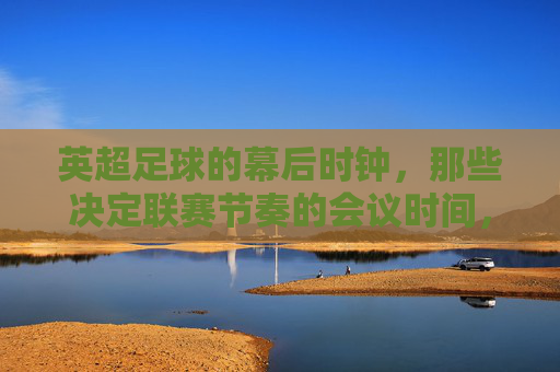 英超足球的幕后时钟，那些决定联赛节奏的会议时间，英超幕后时钟，决定联赛节奏的会议时间