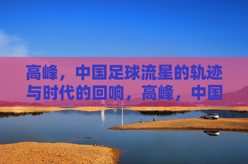 高峰,中国足球流星的轨迹与时代的回响,高峰,中国足球流星的轨迹与时代回响