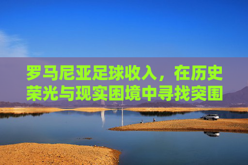 罗马尼亚足球收入，在历史荣光与现实困境中寻找突围之路，罗马尼亚足球收入，历史荣光与现实困境中的突围之路