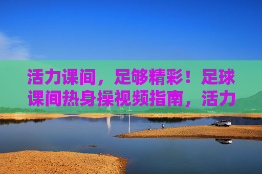 活力课间,足够精彩!足球课间热身操视频指南,活力课间,足球课间热身操视频指南