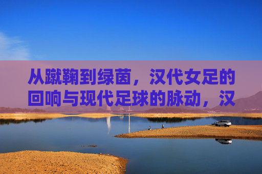 从蹴鞠到绿茵,汉代女足的回响与现代足球的脉动,汉代女足,蹴鞠回响与现代足球脉动