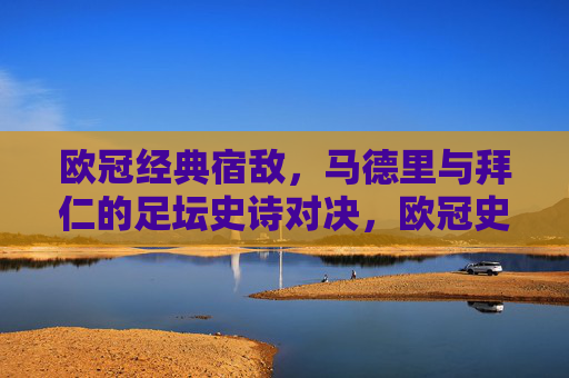 欧冠经典宿敌，马德里与拜仁的足坛史诗对决，欧冠史诗宿敌对决，马德里与拜仁