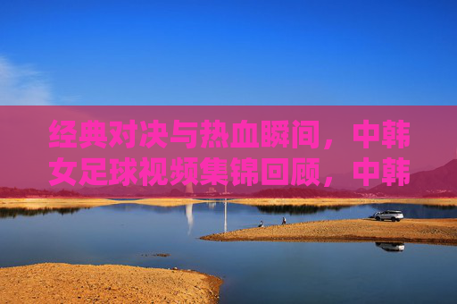 经典对决与热血瞬间，中韩女足球视频集锦回顾，中韩女足经典对决与热血瞬间集锦
