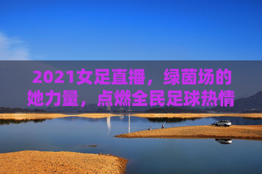 2021女足直播,绿茵场的她力量,点燃全民足球热情,2021女足直播,绿茵场她力量点燃全民足球热情