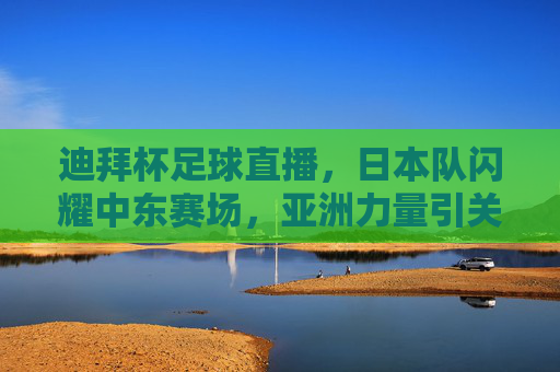 迪拜杯足球直播，日本队闪耀中东赛场，亚洲力量引关注，迪拜杯，日本队闪耀中东赛场，亚洲力量引关注