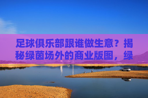 足球俱乐部跟谁做生意?揭秘绿茵场外的商业版图,绿茵场外,足球俱乐部商业版图揭秘