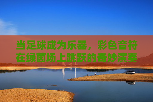 当足球成为乐器,彩色音符在绿茵场上跳跃的奇妙演奏视频,足球成乐器,绿茵场奏彩色音符