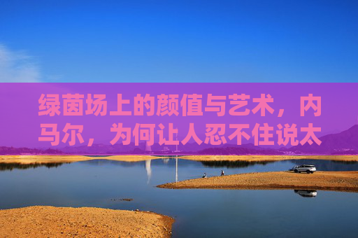 绿茵场上的颜值与艺术，内马尔，为何让人忍不住说太帅了？绿茵场上的颜值与艺术，内马尔太帅了