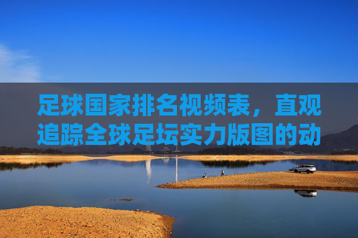 足球国家排名视频表，直观追踪全球足坛实力版图的动态指南，足球国家排名视频表，全球足坛实力版图动态追踪
