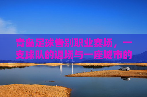 青岛足球告别职业赛场，一支球队的退场与一座城市的足球记忆，青岛足球告别职业赛场，一座城市记忆退场