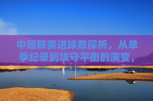 中超联赛进球数探析,从单季纪录到攻守平衡的演变,中超联赛进球数演变,从单季纪录到攻守平衡