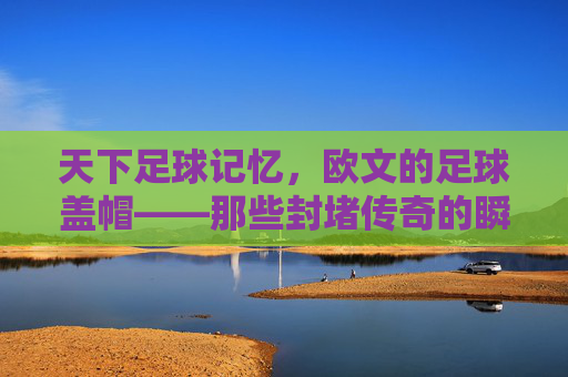 天下足球记忆,欧文的足球盖帽——那些封堵传奇的瞬间,欧文足球盖帽,封堵传奇的瞬间