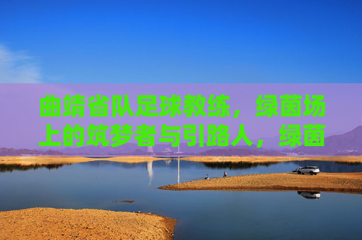 曲靖省队足球教练,绿茵场上的筑梦者与引路人,绿茵筑梦引路人,曲靖省队足球教练