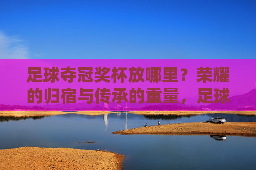 足球夺冠奖杯放哪里？荣耀的归宿与传承的重量，足球奖杯的归宿，荣耀与传承的重量