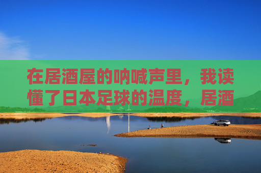 在居酒屋的呐喊声里,我读懂了日本足球的温度,居酒屋呐喊声中,读懂日本足球的温度