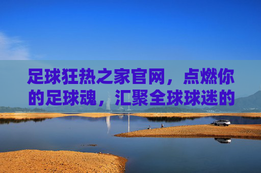 足球狂热之家官网,点燃你的足球魂,汇聚全球球迷的终极港湾,足球狂热之家官网,点燃足球魂,汇聚全球球迷终极港湾
