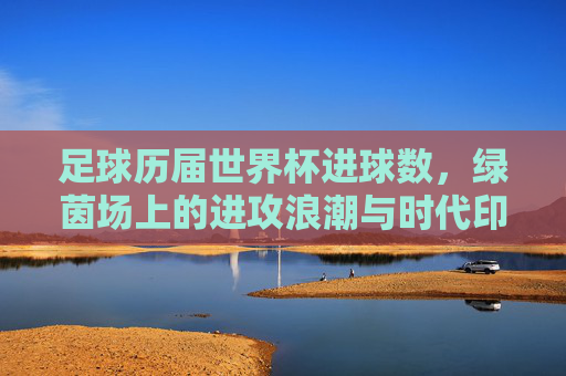足球历届世界杯进球数，绿茵场上的进攻浪潮与时代印记，世界杯进攻浪潮，历届进球的时代印记