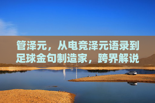管泽元,从电竞泽元语录到足球金句制造家,跨界解说的热血与清醒,管泽元,从电竞泽元语录到足球金句,跨界解说的热血与清醒