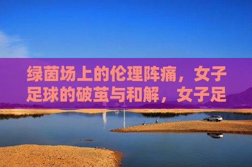绿茵场上的伦理阵痛,女子足球的破茧与和解,女子足球,伦理阵痛中的破茧与和解