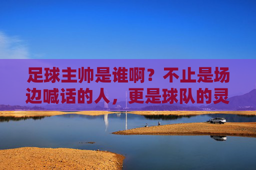 足球主帅是谁啊?不止是场边喊话的人,更是球队的灵魂掌舵人,足球主帅,球队的灵魂掌舵人