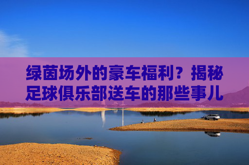 绿茵场外的豪车福利?揭秘足球俱乐部送车的那些事儿,绿茵场外豪车福利,足球俱乐部送车揭秘