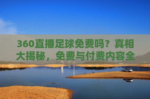 360直播足球免费吗？真相大揭秘，免费与付费内容全解析，360直播足球免费吗？真相与付费内容全解析