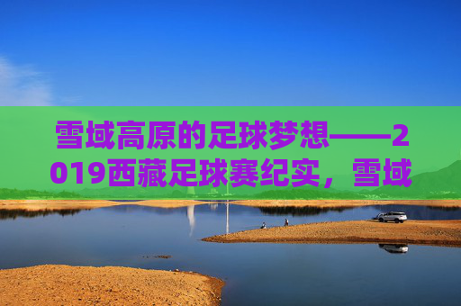 雪域高原的足球梦想——2019西藏足球赛纪实，雪域高原足球梦想——2019西藏足球赛纪实
