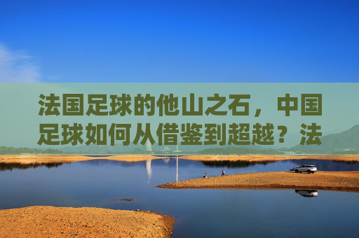 法国足球的他山之石,中国足球如何从借鉴到超越?法国足球的他山之石,中国足球从借鉴到超越