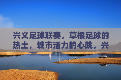 兴义足球联赛，草根足球的热土，城市活力的心跳，兴义足球联赛，草根热土，城市心跳