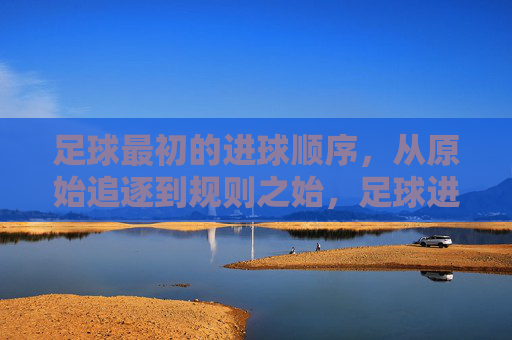 足球最初的进球顺序，从原始追逐到规则之始，足球进球顺序的起源，从原始追逐到规则之始