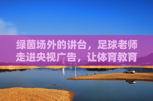 绿茵场外的讲台,足球老师走进央视广告,让体育教育照进现实,足球老师央视广告,绿茵场外讲台照进体育教育现实