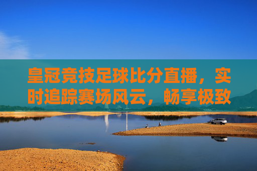 皇冠竞技足球比分直播，实时追踪赛场风云，畅享极致观赛体验，皇冠竞技足球比分直播，实时追踪赛场风云，畅享极致观赛体验