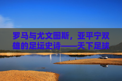 罗马与尤文图斯,亚平宁双雄的足坛史诗——天下足球镜头下的蓝黑与黑白传奇,亚平宁双雄的足坛史诗,蓝黑与黑白传奇