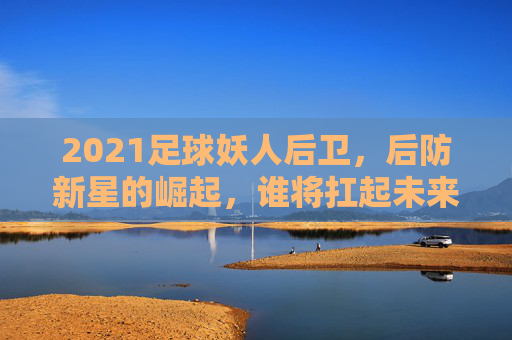 2021足球妖人后卫,后防新星的崛起,谁将扛起未来防线大旗?2021足球后防新星崛起,谁将扛起未来防线大旗?