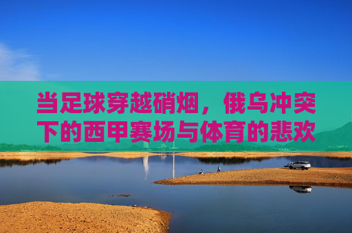 当足球穿越硝烟,俄乌冲突下的西甲赛场与体育的悲欢,硝烟里的足球悲欢,俄乌冲突下的西甲赛场