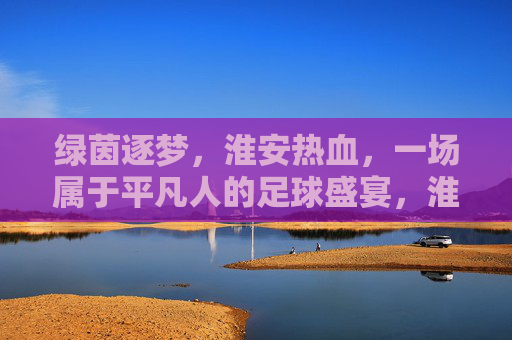 绿茵逐梦,淮安热血,一场属于平凡人的足球盛宴,淮安逐梦,平凡人的足球盛宴