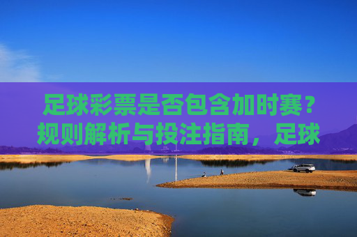 足球彩票是否包含加时赛?规则解析与投注指南,足球彩票加时赛规则解析与投注指南