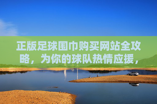 正版足球围巾购买网站全攻略,为你的球队热情应援,品质与信仰并存!正版足球围巾购买网站全攻略,品质应援,信仰随行