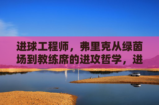 进球工程师,弗里克从绿茵场到教练席的进攻哲学,进球工程师弗里克,从绿茵场到教练席的进攻哲学